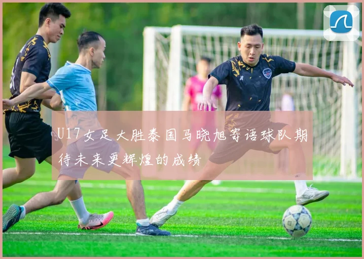 U17女足大胜泰国马晓旭寄语球队期待未来更辉煌的成绩