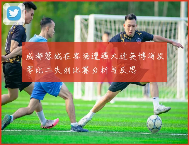 成都蓉城在客场遭遇大连英博海发零比二失利比赛分析与反思
