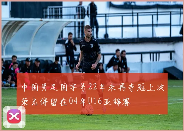 中国男足国字号22年未再夺冠上次荣光停留在04年U16亚锦赛
