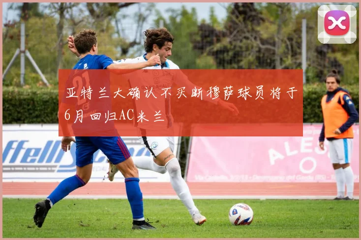 亚特兰大确认不买断穆萨球员将于6月回归AC米兰