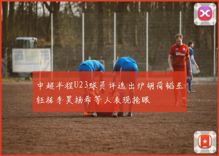 中超半程U23球员评选出炉胡荷韬王钰栋李昊杨希等人表现抢眼
