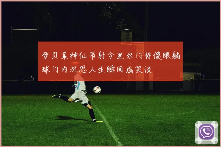登贝莱神仙吊射令里尔门将傻眼躺球门内沉思人生瞬间成笑谈
