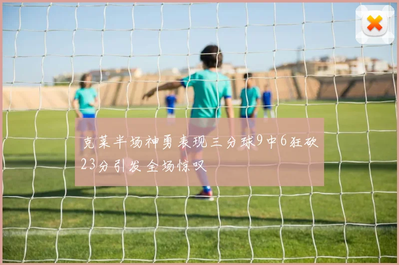 克莱半场神勇表现三分球9中6狂砍23分引发全场惊叹