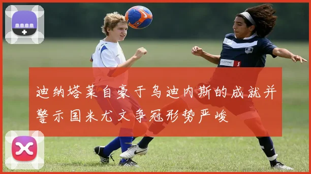 迪纳塔莱自豪于乌迪内斯的成就并警示国米尤文争冠形势严峻
