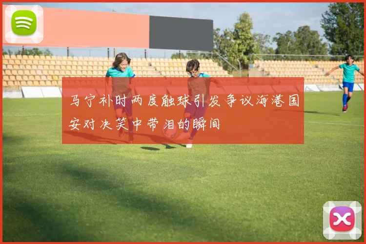马宁补时两度触球引发争议海港国安对决笑中带泪的瞬间